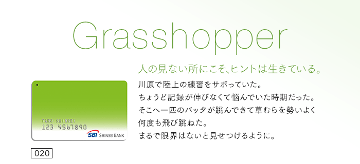 人の見ない所にこそ、ヒントは生きている。川原で陸上の練習をサボっていた。ちょうど記録が伸びなくて悩んでいた時期だった。そこへ一匹のバッタが跳んできて草むらを勢いよく何度も飛び跳ねた。まるで限界はないと見せつけるように。