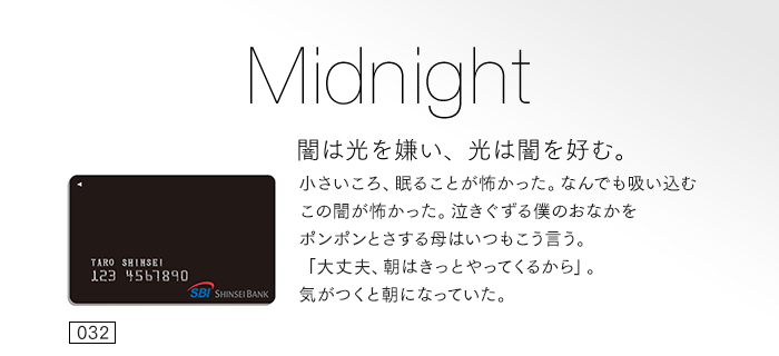 闇は光を嫌い、光は闇を好む。小さいころ、眠ることが怖かった。なんでも吸い込むこの闇が怖かった。泣きぐずる僕のおなかをポンポンとさする母はいつもこう言う。「大丈夫、朝はきっとやってくるから」。気がつくと朝になっていた。