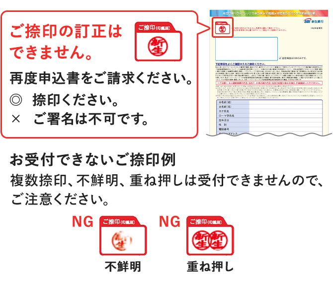 ご捺印の訂正はできません。再度申込書をご請求ください。捺印ください。ご署名は不可です。お受付できないご捺印例 複数捺印、不鮮明、重ね押しは受付できませんので、ご注意ください。