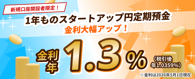 新規口座開設者限定！1年ものスタートアップ円定期預金　金利大幅アップ！金利 年1.3%（税引後 年1.0359%）※金利は2026年5月1日現在