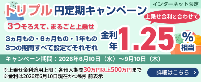 トリプル円定期キャンペーン、3ヵ月・6ヵ月・1年の各期間で3つ揃えてまるごと上乗せ金利をプレゼント！期間2026年6月10日～9月10日、各30万以上500万円まで、インターネット限定。