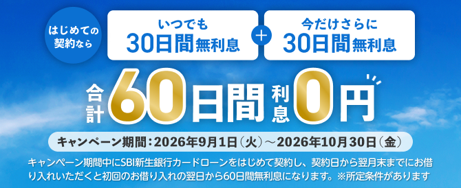 はじめての契約なら　いつでも30日間無利息＋今だけさらに30日間無利息　合計60日間利息0円　キャンペーン期間：2026年9月1日（火）～2026年10月30日（金）　キャンペーン期間中に新生銀行カードローンをはじめて契約し、契約日から翌月末までにお借り入れいただくと初回のお借り入れの翌日から60日間無利息になります。※所定条件があります
