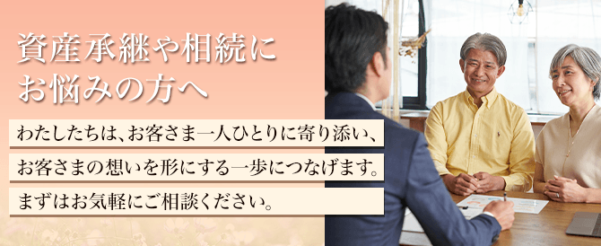 資産承継や相続にお悩みの方へ わたしたちは、お客さま一人ひとりに寄り添い、お客さまの想いを形にする一歩につなげます。まずはお気軽にご相談ください。