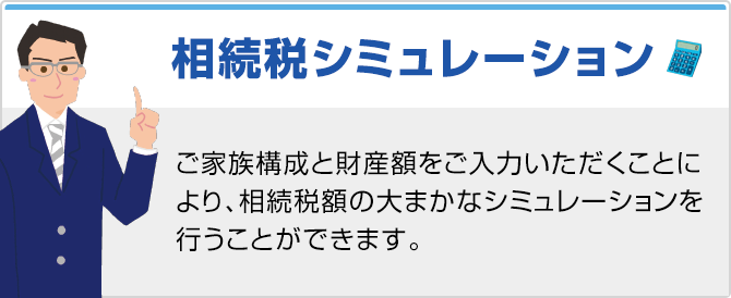 相続シミュレーション ご家族構成と財産額をご入力いただくことにより、相続税額の大まかなシミュレーションを行うことができます。