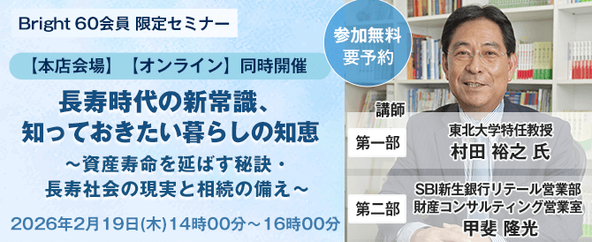 Bright 60会員 限定セミナー【本店会場】【オンライン】同時開催！ 長寿時代の新常識、知っておきたい暮らしの知恵～資産寿命を延ばす秘訣・長寿社会の現実と相続の備え～、開催時期：2026年2月19日(木)　14時00分～16時00分、講師：第一部・東北大学特任教授　村田 裕之 氏。第二部・SBI新生銀行リテール営業部　財産コンサルティング営業室　甲斐 隆光