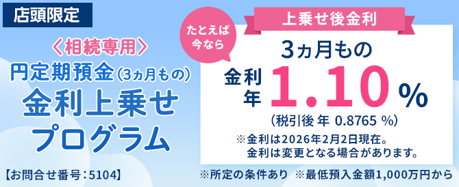 店頭限定。＜相続専用＞円定期預金（3ヵ月もの）金利上乗せプログラム。たとえば今なら3ヵ月もの金利年1.10%（税引後0.8765％）※金利は2026年2月2日現在。金利は変更となる場合があります。※所定の条件あり※最低預入金額1,000万円から＜お問合せ番号：5104＞