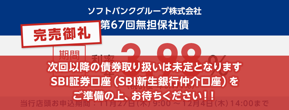 完売御礼！金融商品仲介。ソフトバンクグループ株式会社 第67回無担保社債の仮条件。期間7年で利率年3.98％、税引後は利率年3.171％です。次回以降の債券取り扱いは未定となりますSBI証券口座（SBI新生銀行仲介口座）をご準備の上、お待ちください！！