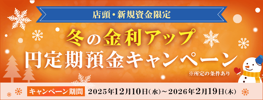 店頭・新規資金限定 冬の金利アップ円定期預金キャンペーン キャンペーン期間2025年12月10日（水）～2026年2月19日（木） 所定の条件あり