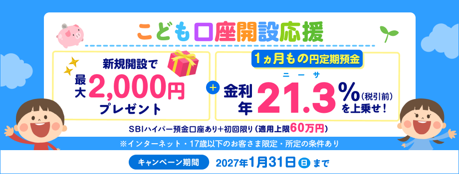 こども口座開設応援！1ヵ月もの円定期預金　金利年21.3％（税引後年16.9729%）を上乗せ！新規開設で最大2,000円プレゼント！SBIハイパー預金口座あり＋初回限り（適用上限60万円）※インターネット・17歳以下のお客さま限定。キャンペーン期間：2027年1月31日（日）まで