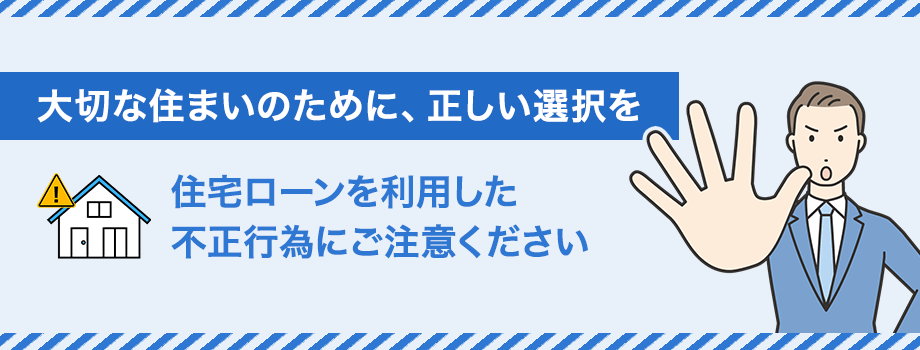 大切な住まいのために、正しい選択を　住宅ローンを利用した不正行為にご注意ください
