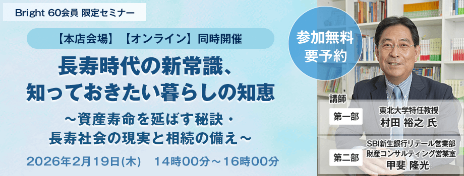 Bright 60会員 限定セミナー【本店会場】【オンライン】同時開催！ 長寿時代の新常識、知っておきたい暮らしの知恵～資産寿命を延ばす秘訣・長寿社会の現実と相続の備え～、開催時期：2026年2月19日(木)　14時00分～16時00分、講師：第一部・東北大学特任教授　村田 裕之 氏。第二部・SBI新生銀行リテール営業部　財産コンサルティング営業室　甲斐 隆光
