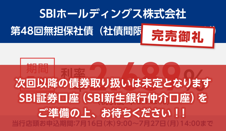 完売御礼！金融商品仲介。SBIホールディングス株式会社 第48回無担保社債（社債間限定同順位特約付） 期間5年で利率年2.689％、税引後は利率年2.142％です。当行店頭お申込期間：7月16日（木）9:00～7月27日（月）14:00まで