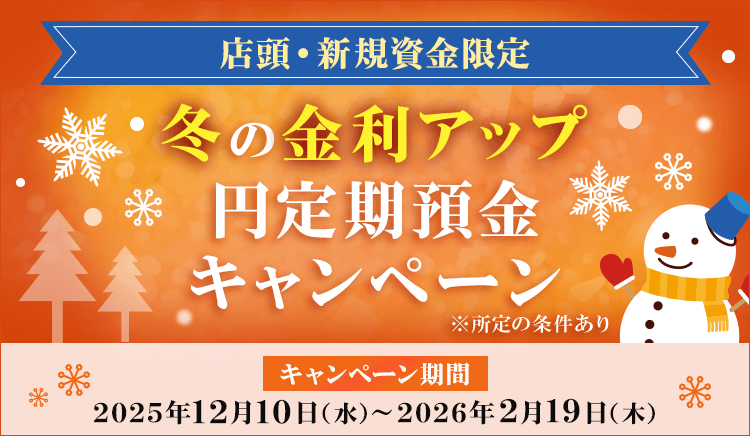店頭・新規資金限定 冬の金利アップ円定期預金キャンペーン キャンペーン期間2025年12月10日（水）～2026年2月19日（木） 所定の条件あり