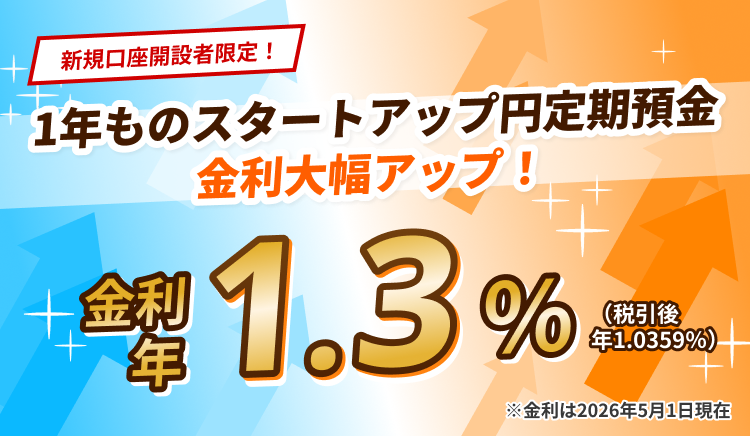 新規口座開設者限定！1年ものスタートアップ円定期預金　金利大幅アップ！金利 年1.3%（税引後 年1.0359%）※金利は2026年5月1日現在