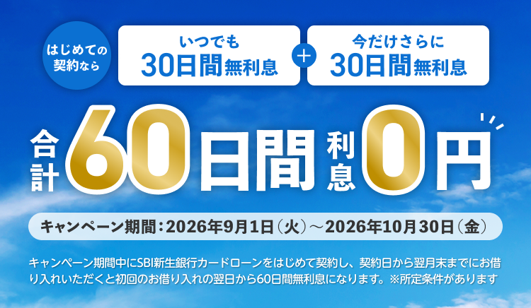 はじめての契約なら　いつでも30日間無利息＋今だけさらに30日間無利息　合計60日間利息0円　キャンペーン期間：2026年9月1日（火）～2026年10月30日（金）　キャンペーン期間中に新生銀行カードローンをはじめて契約し、契約日から翌月末までにお借り入れいただくと初回のお借り入れの翌日から60日間無利息になります。※所定条件があります