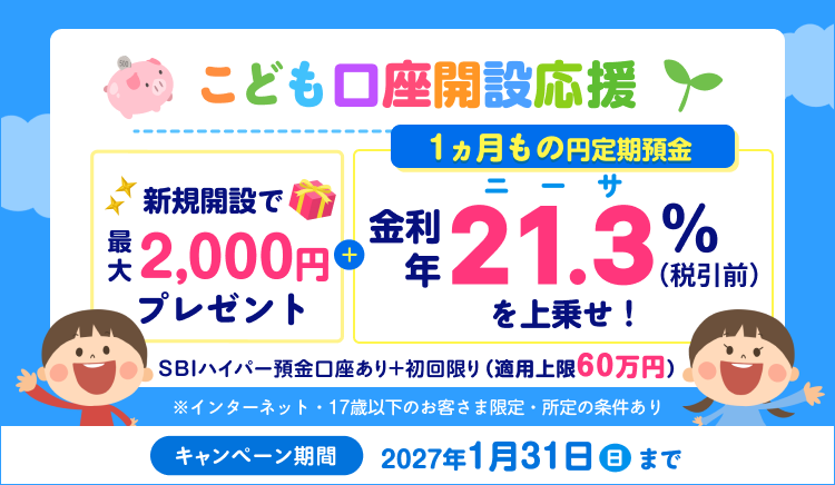 こども口座開設応援！1ヵ月もの円定期預金　金利年21.3％（税引後年16.9729%）を上乗せ！新規開設で最大2,000円プレゼント！SBIハイパー預金口座あり＋初回限り（適用上限60万円）※インターネット・17歳以下のお客さま限定。キャンペーン期間：2027年1月31日（日）まで