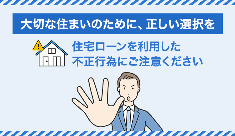 大切な住まいのために、正しい選択を　住宅ローンを利用した不正行為にご注意ください