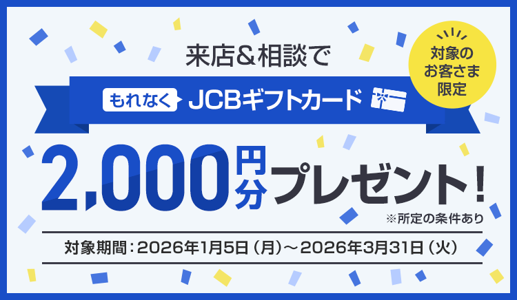 ご来店感謝キャンペーン 対象のお客さま限定 来店＆相談でもれなくJCBギフトカード2,000円分プレゼント！※所定の条件あり（対象期間：2026年1月5日（月）～2026年3月31日（火））