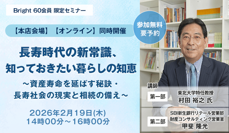 Bright 60会員 限定セミナー【本店会場】【オンライン】同時開催！ 長寿時代の新常識、知っておきたい暮らしの知恵～資産寿命を延ばす秘訣・長寿社会の現実と相続の備え～、開催時期：2026年2月19日(木)　14時00分～16時00分、講師：第一部・東北大学特任教授　村田 裕之 氏。第二部・SBI新生銀行リテール営業部　財産コンサルティング営業室　甲斐 隆光 