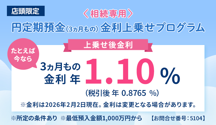 店頭限定。＜相続専用＞円定期預金（3ヵ月もの）金利上乗せプログラム。たとえば今なら3ヵ月もの金利年1.10%（税引後0.8765％）※金利は2026年2月2日現在。金利は変更となる場合があります。※所定の条件あり※最低預入金額1,000万円から＜お問合せ番号：5104＞