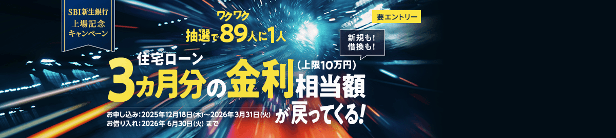 SBI新生銀行　上場記念キャンペーン　要エントリー　抽選でワクワク89人に1人　住宅ローン3ヵ月分の金利相当額（上限10万円）が戻ってくる　新規も！借換も！　お申し込み：2025年12月18日（木）～2026年3月31日（火）　お借り入れ：2026年6月30日（火）まで