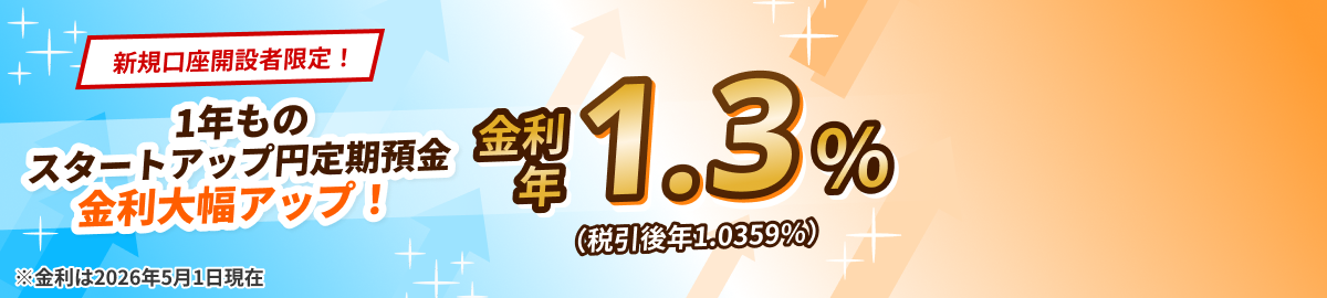 新規口座開設者限定！1年ものスタートアップ円定期預金　金利大幅アップ！金利 年1.3%（税引後 年1.0359%）※金利は2026年5月1日現在