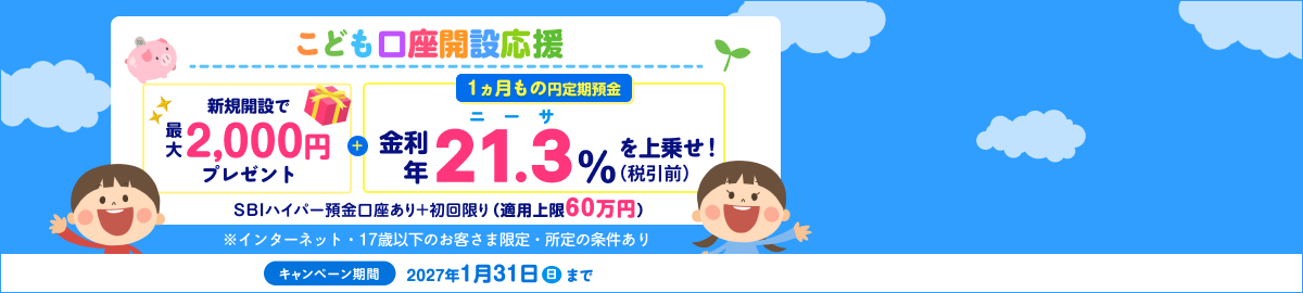 こども口座開設応援！1ヵ月もの円定期預金　金利年21.3％（税引後年16.9729%）を上乗せ！SBIハイパー預金口座あり＋初回限り（適用上限60万円）※インターネット・17歳以下のお客さま限定。キャンペーン期間：2027年1月31日（日）まで