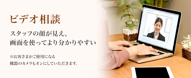 ビデオ相談 スタッフの顔が見え、画面を使ってより分かりやすい ※お客さまがご使用になる機器のカメラもオンにしていただきます。