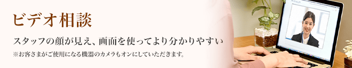ビデオ相談 スタッフの顔が見え、画面を使ってより分かりやすい ※お客さまがご使用になる機器のカメラもオンにしていただきます。