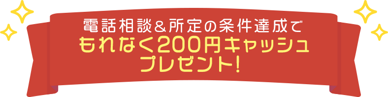 電話相談&所定の条件達成でもれなく200円キャッシュプレゼント！