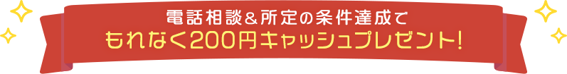 電話相談&所定の条件達成でもれなく200円キャッシュプレゼント！