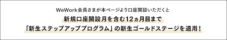 WeWork会員さまが本ページより口座開設いただくと新規口座開設月を含む12ヵ月目まで「新生ステップアッププログラム」の新生ゴールドステージを適用！
