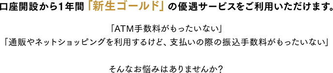 口座開設から１年間「新生ゴールド」の優遇サービスをご利用いただけます。