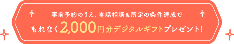 事前予約のうえ、電話相談＆所定の条件達成でもれなく 2,000円分デジタルギフトプレゼント！
