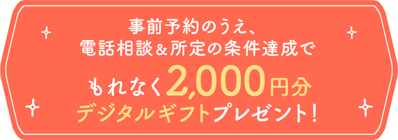 事前予約のうえ、電話相談＆所定の条件達成でもれなく 2,000円分デジタルギフトプレゼント！