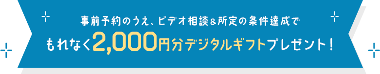 事前予約のうえ、ビデオ相談＆所定の条件達成でもれなく 2,000円分デジタルギフトプレゼント！