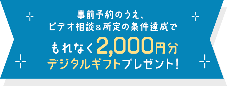 事前予約のうえ、ビデオ相談＆所定の条件達成でもれなく 2,000円分デジタルギフトプレゼント！