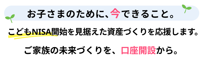 お子さまのために、今できること。こどもNISA開始を見据えた資産づくりを応援します。ご家族の未来づくりを、口座開設から。