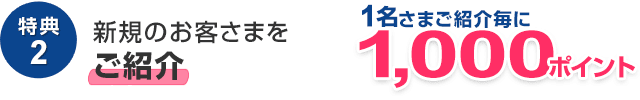 特典2　新規のお客さまを1名さまご紹介ごとに1,000ポイント