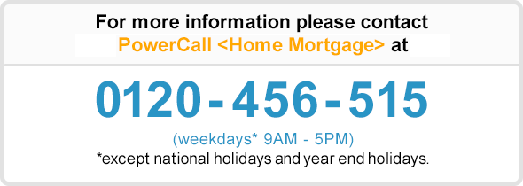 For more information please contact PowerCall 〈Home Mortgage〉 at 0120-456-515 (weekdays* 9AM - 5PM) * except bank holidays during year-end/new year (12/31-1/3)