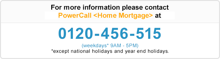 For more information please contact PowerCall 〈Home Mortgage〉 at 0120-456-515 (weekdays* 9AM - 5PM) * except bank holidays during year-end/new year (12/31-1/3)