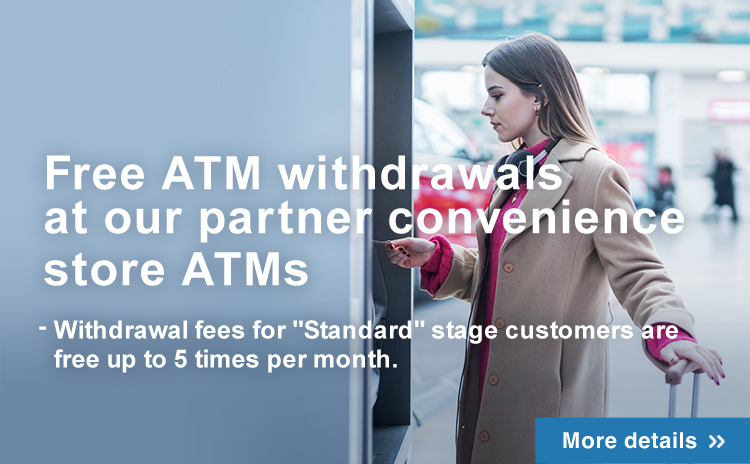 Free ATM withdrawals at our partner convenience store ATMs - From April1,2024, withdrawal fees for “Standard” stage customers will be free up to 5 withdrawals per month.