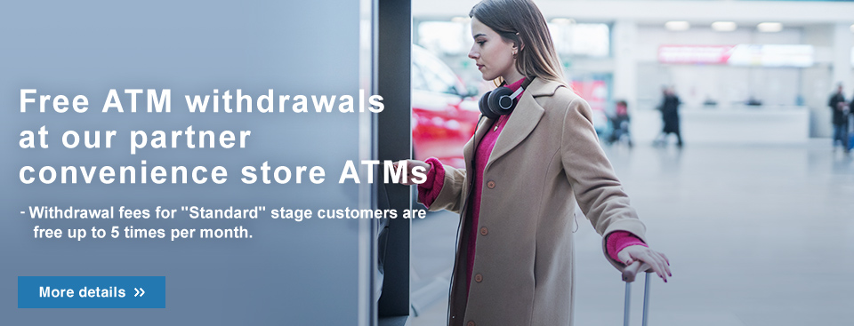Free ATM withdrawals at our partner convenience store ATMs - From April1,2024, withdrawal fees for “Standard” stage customers will be free up to 5 withdrawals per month.