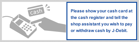 Please show your cash card at the cash register and tell the shop assistant you wish to pay or withdraw cash by J-Debit.