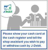 Please show your cash card at the cash register and tell the shop assistant you wish to pay or withdraw cash by J-Debit.