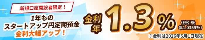 新規口座開設者限定！1年ものスタートアップ円定期預金　金利大幅アップ！金利 年1.3%（税引後 年1.0359%）※金利は2026年5月1日現在