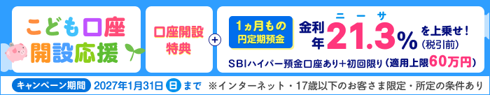 こども口座開設応援！1ヵ月もの円定期預金　金利年21.3％（税引後年16.9729%）を上乗せ！新規口座開設特典。SBIハイパー預金口座あり＋初回限り（適用上限60万円）※インターネット・17歳以下のお客さま限定。キャンペーン期間：2027年1月31日（日）まで