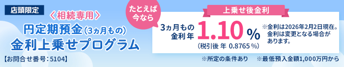 店頭限定。＜相続専用＞円定期預金（3ヵ月もの）金利上乗せプログラム。たとえば今なら3ヵ月もの金利年1.10%（税引後0.8765％）※金利は2026年2月2日現在。金利は変更となる場合があります。※所定の条件あり※最低預入金額1,000万円から