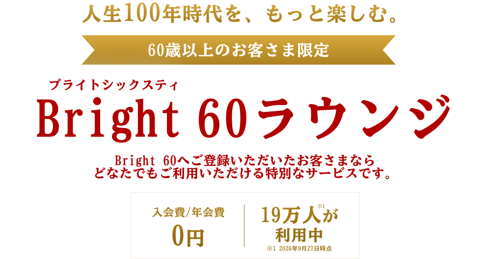 人生100年時代を、もっと楽しむ。60歳以上のお客さま限定 Bright 60ラウンジ Bright 60へご登録いただいたお客さまなら どなたでもご利用いただける特別なサービスです。入会費／年会費0円 19万人が利用中