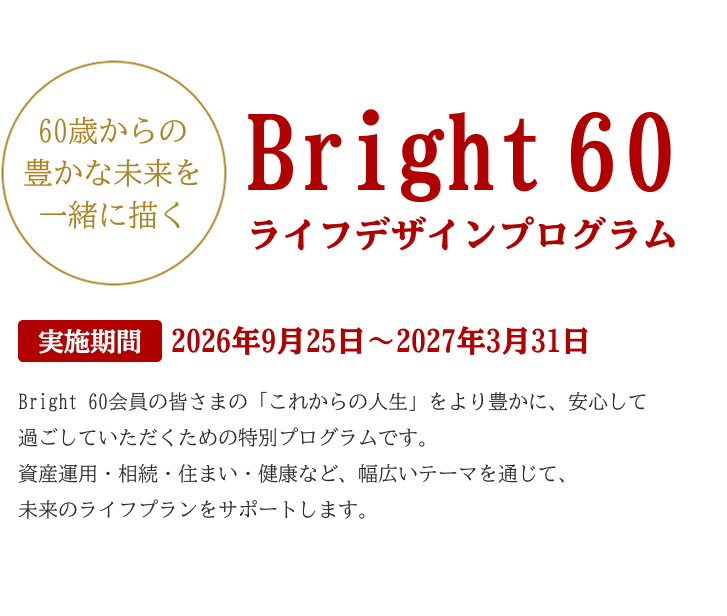 Bright 60ライフデザインプログラム Bright 60会員の皆さまの「これからの人生」をより豊かに、安心して過ごしていただくための特別プログラムです。資産運用・相続・住まい・健康など、幅広いテーマを通じて、未来のライフプランをサポートします。